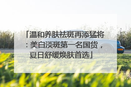 温和养肤祛斑再添猛将：美白淡斑第一名国货，夏日舒缓焕肤首选