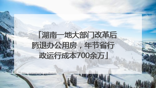 湖南一地大部门改革后腾退办公用房，年节省行政运行成本700余万