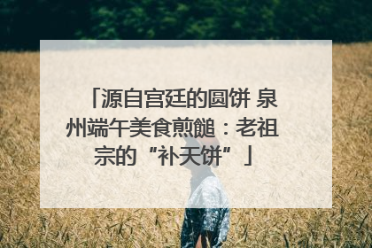 源自宫廷的圆饼 泉州端午美食煎䭔：老祖宗的“补天饼”