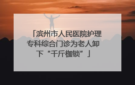 滨州市人民医院护理专科综合门诊为老人卸下“千斤枷锁”