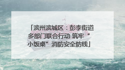 滨州滨城区：彭李街道多部门联合行动 筑牢“小饭桌”消防安全防线