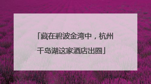 藏在碧波金湾中，杭州千岛湖这家酒店出圈