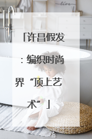 许昌假发：编织时尚界“顶上艺术”