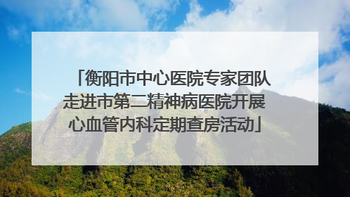 衡阳市中心医院专家团队走进市第二精神病医院开展心血管内科定期查房活动