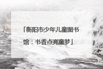 衡阳市少年儿童图书馆：书香点亮童梦