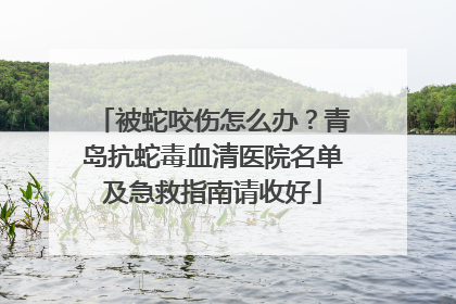 被蛇咬伤怎么办？青岛抗蛇毒血清医院名单及急救指南请收好