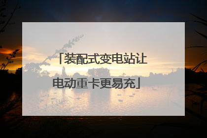 装配式变电站让电动重卡更易充