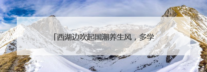 西湖边吹起国潮养生风，多学科专家携手送上夏日健康大礼