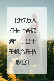 近7万人打卡“奇遇海”，昌平千帆音乐节收官