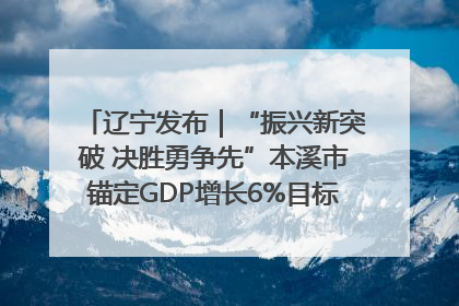 辽宁发布｜“振兴新突破 决胜勇争先”本溪市锚定GDP增长6%目标推进十项重点工作