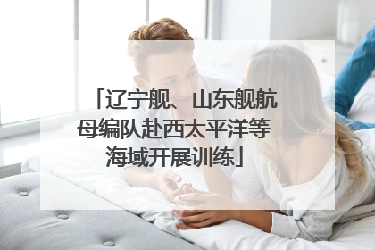辽宁舰、山东舰航母编队赴西太平洋等海域开展训练