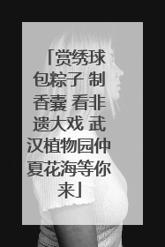 赏绣球 包粽子 制香囊 看非遗大戏 武汉植物园仲夏花海等你来
