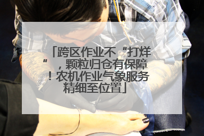 跨区作业不“打烊”，颗粒归仓有保障！农机作业气象服务精细至位置