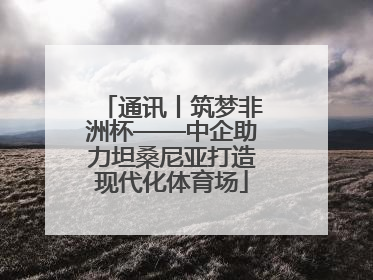 通讯丨筑梦非洲杯——中企助力坦桑尼亚打造现代化体育场