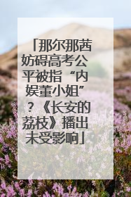 那尔那茜妨碍高考公平被指“内娱董小姐”？《长安的荔枝》播出未受影响