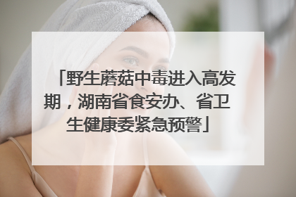野生蘑菇中毒进入高发期，湖南省食安办、省卫生健康委紧急预警