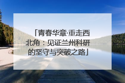 青春华章·重走西北角：见证兰州科研的坚守与突破之路