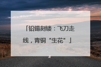 铅锡刻镂：飞刀走线，青铜“生花”