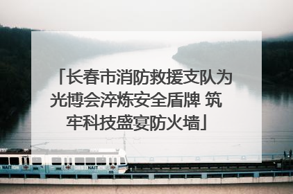 长春市消防救援支队为光博会淬炼安全盾牌 筑牢科技盛宴防火墙