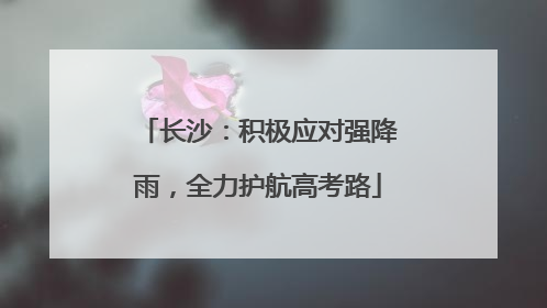 长沙：积极应对强降雨，全力护航高考路