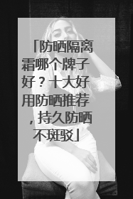 防晒隔离霜哪个牌子好？十大好用防晒推荐，持久防晒不斑驳