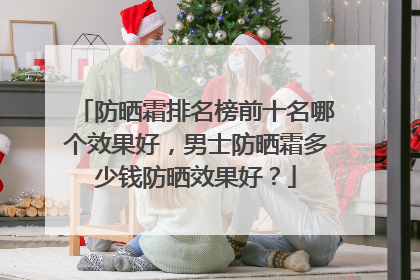 防晒霜排名榜前十名哪个效果好，男士防晒霜多少钱防晒效果好？