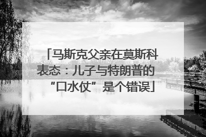 马斯克父亲在莫斯科表态：儿子与特朗普的“口水仗”是个错误