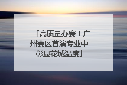 高质量办赛！广州赛区首演专业中彰显花城温度