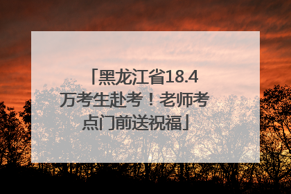 黑龙江省18.4万考生赴考！老师考点门前送祝福