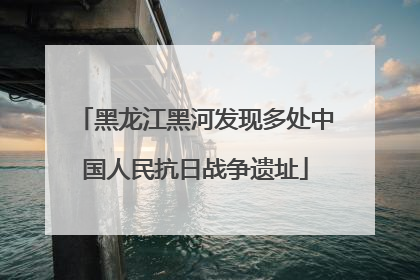 黑龙江黑河发现多处中国人民抗日战争遗址