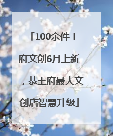 100余件王府文创6月上新，恭王府最大文创店智慧升级