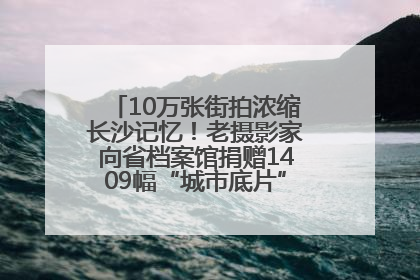 10万张街拍浓缩长沙记忆！老摄影家向省档案馆捐赠1409幅“城市底片”，有你的故事吗？