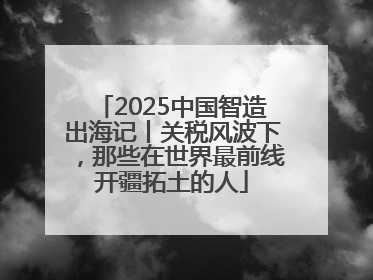 2025中国智造出海记丨关税风波下，那些在世界最前线开疆拓土的人