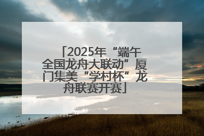 2025年“端午全国龙舟大联动”厦门集美“学村杯”龙舟联赛开赛