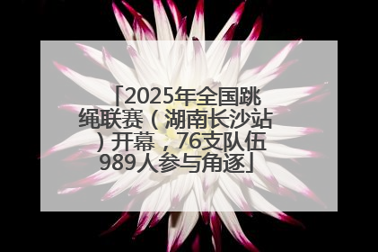 2025年全国跳绳联赛（湖南长沙站）开幕，76支队伍989人参与角逐