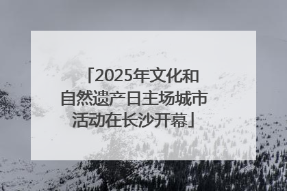 2025年文化和自然遗产日主场城市活动在长沙开幕