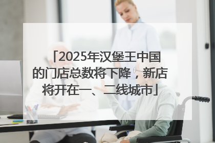 2025年汉堡王中国的门店总数将下降，新店将开在一、二线城市