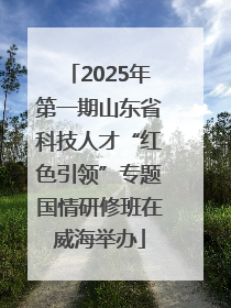 2025年第一期山东省科技人才“红色引领”专题国情研修班在威海举办