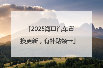 2025海口汽车置换更新，有补贴领→