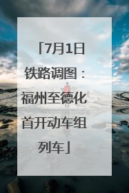 7月1日铁路调图：福州至德化首开动车组列车
