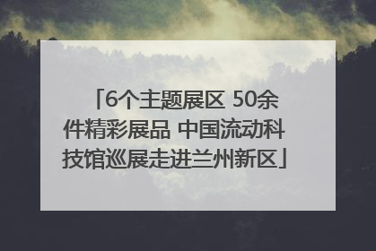 6个主题展区 50余件精彩展品 中国流动科技馆巡展走进兰州新区