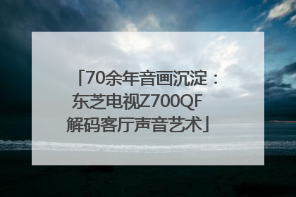 70余年音画沉淀：东芝电视Z700QF解码客厅声音艺术