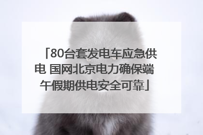 80台套发电车应急供电 国网北京电力确保端午假期供电安全可靠